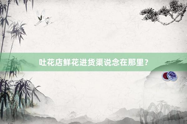 吐花店鲜花进货渠说念在那里？